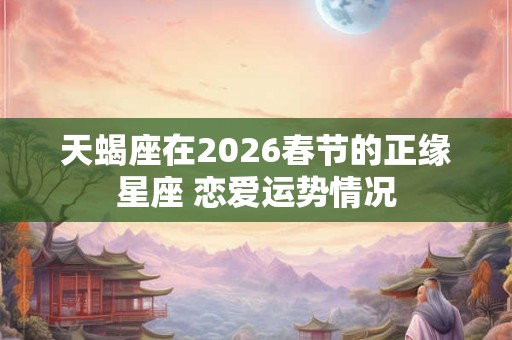 天蝎座在2026春节的正缘星座 恋爱运势情况