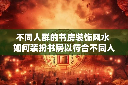 不同人群的书房装饰风水 如何装扮书房以符合不同人的风水要求 不同人群的书房装饰风水 如何装扮书房以符合不同人的风水要求