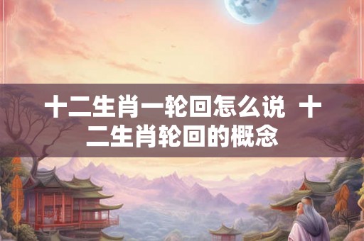 十二生肖一轮回怎么说  十二生肖轮回的概念