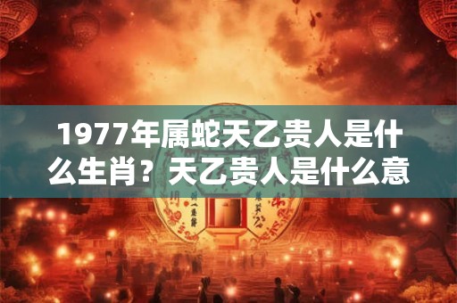 1977年属蛇天乙贵人是什么生肖？天乙贵人是什么意思？