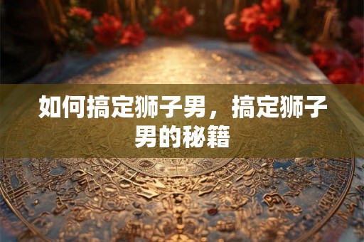 如何搞定狮子男,搞定狮子男的秘籍 如何搞定狮子男,搞定狮子男的秘籍
