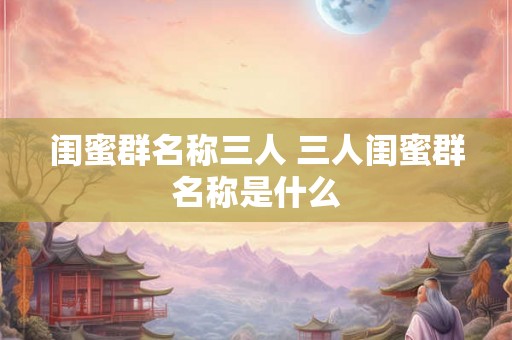 闺蜜群名称三人 三人闺蜜群名称是什么