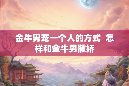 金牛男宠一个人的方式  怎样和金牛男撒娇