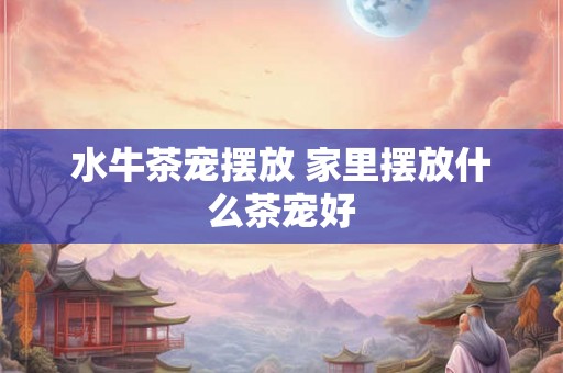 水牛茶宠摆放 家里摆放什么茶宠好 水牛茶宠摆放 家里摆放什么茶宠好