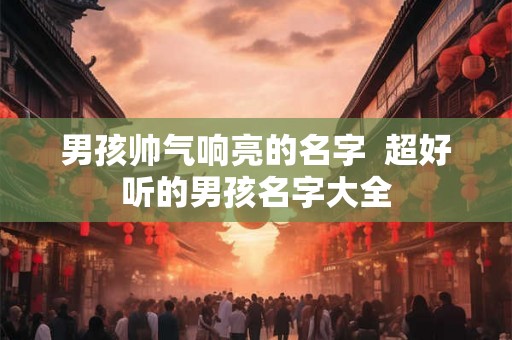 男孩帅气响亮的名字 超好听的男孩名字大全 男孩帅气响亮的名字 超好听的男孩名字大全
