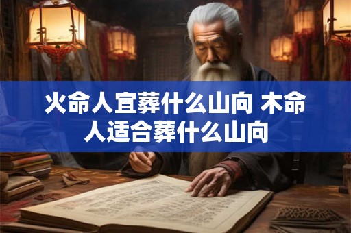 火命人宜葬什么山向 木命人适合葬什么山向 火命人宜葬什么山向 木命人适合葬什么山向