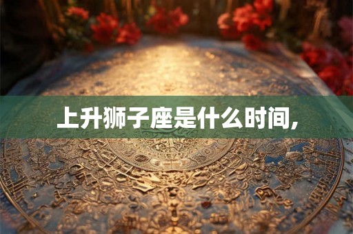 上升狮子座是什么时间, 上升狮子座是什么时间,