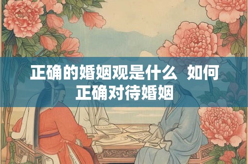 正确的婚姻观是什么 如何正确对待婚姻 正确的婚姻观是什么 如何正确对待婚姻