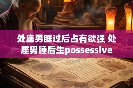 处座男睡过后占有欲强 处座男睡后生possessive 处座男睡过后占有欲强 处座男睡后生possessive