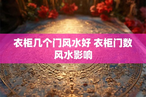 衣柜几个门风水好 衣柜门数风水影响 衣柜几个门风水好 衣柜门数风水影响