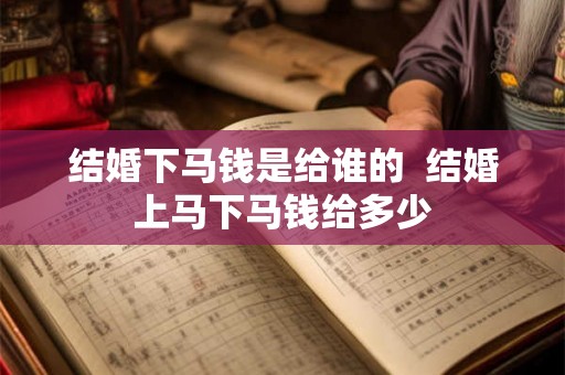 结婚下马钱是给谁的  结婚上马下马钱给多少