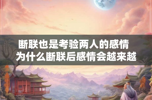 断联也是考验两人的感情  为什么断联后感情会越来越淡