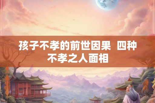 孩子不孝的前世因果  四种不孝之人面相