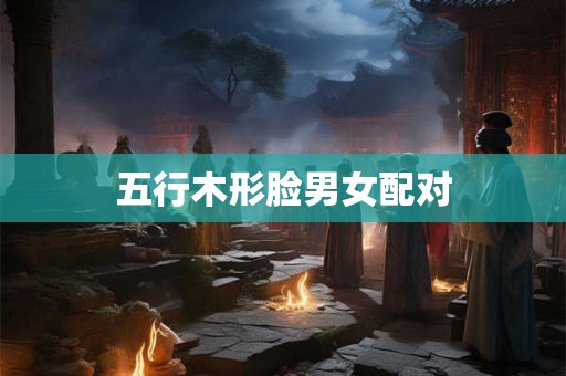 五行木形脸男女配对 五行木形脸男女配对