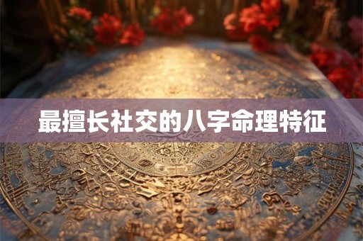 最擅长社交的八字命理特征 最擅长社交的八字命理特征