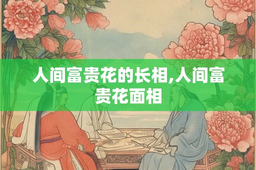 人间富贵花的长相,人间富贵花面相 人间富贵花的长相,人间富贵花面相