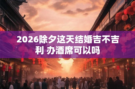 2026除夕这天结婚吉不吉利 办酒席可以吗 2026除夕这天结婚吉不吉利 办酒席可以吗