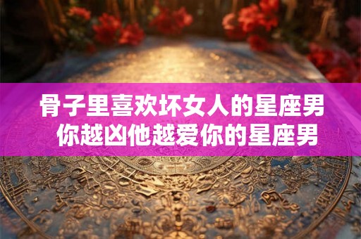 骨子里喜欢坏女人的星座男 你越凶他越爱你的星座男 骨子里喜欢坏女人的星座男 你越凶他越爱你的星座男