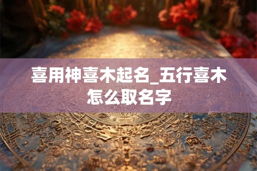 喜用神喜木起名_五行喜木怎么取名字