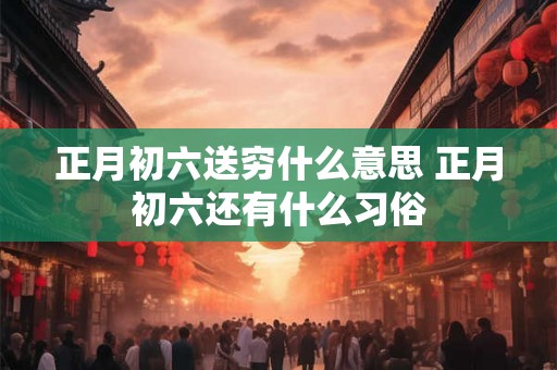 正月初六送穷什么意思 正月初六还有什么习俗