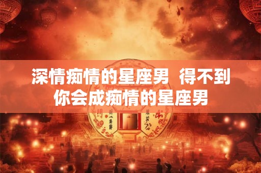 深情痴情的星座男 得不到你会成痴情的星座男 深情痴情的星座男 得不到你会成痴情的星座男