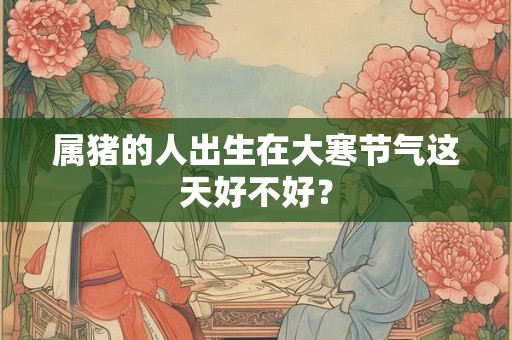属猪的人出生在大寒节气这天好不好? 属猪的人出生在大寒节气这天好不好?