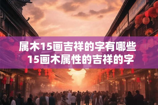 属木15画吉祥的字有哪些 15画木属性的吉祥的字 属木15画吉祥的字有哪些 15画木属性的吉祥的字