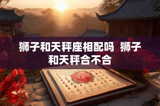 狮子和天秤座相配吗  狮子和天秤合不合