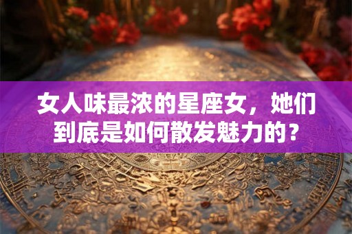 女人味最浓的星座女，她们到底是如何散发魅力的？
