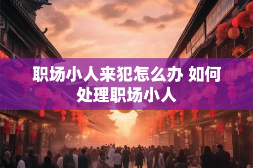 职场小人来犯怎么办 如何处理职场小人 职场小人来犯怎么办 如何处理职场小人