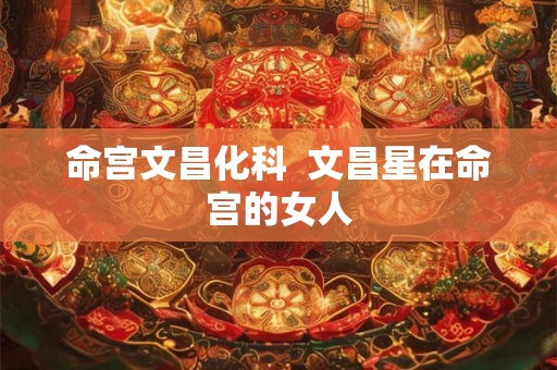 命宫文昌化科 文昌星在命宫的女人 命宫文昌化科 文昌星在命宫的女人