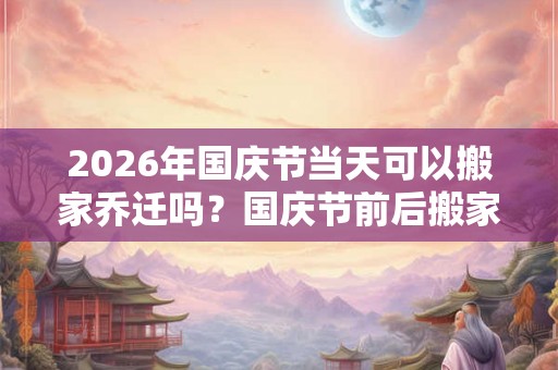 2026年国庆节当天可以搬家乔迁吗？国庆节前后搬家吉日查询
