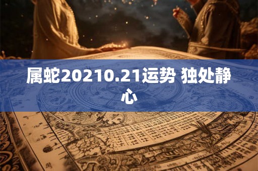 属蛇20210.21运势 独处静心 属蛇20210.21运势 独处静心