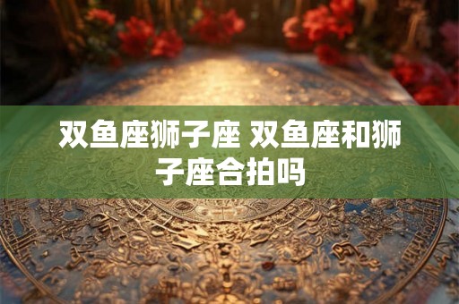 双鱼座狮子座 双鱼座和狮子座合拍吗 双鱼座狮子座 双鱼座和狮子座合拍吗