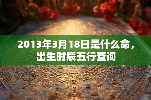 2013年3月18日是什么命,出生时辰五行查询 2013年3月18日是什么命,出生时辰五行查询