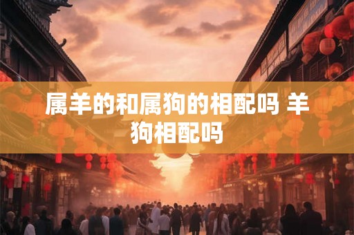 属羊的和属狗的相配吗 羊狗相配吗 属羊的和属狗的相配吗 羊狗相配吗