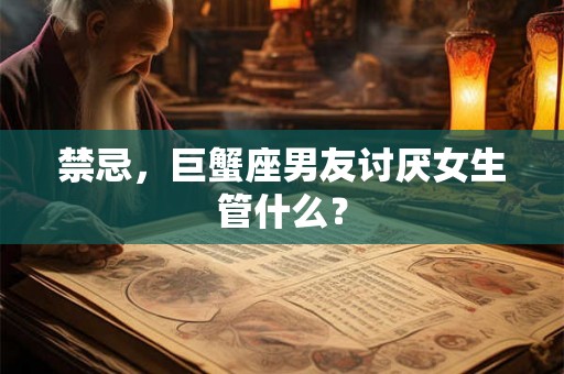 禁忌，巨蟹座男友讨厌女生管什么？
