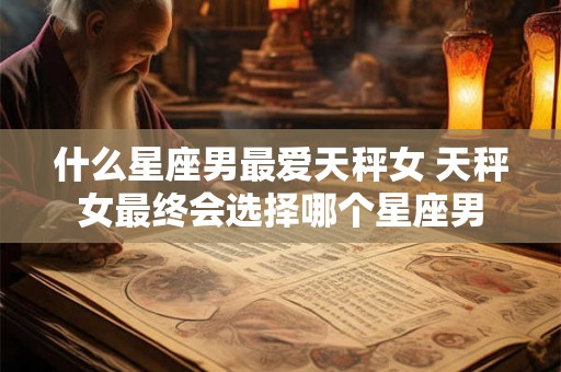 什么星座男最爱天秤女 天秤女最终会选择哪个星座男