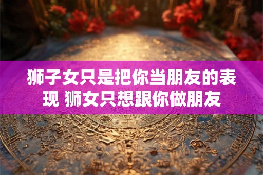 狮子女只是把你当朋友的表现 狮女只想跟你做朋友