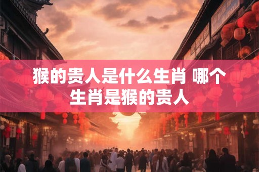 猴的贵人是什么生肖 哪个生肖是猴的贵人