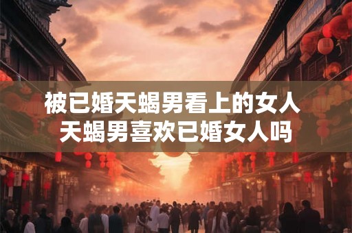 被已婚天蝎男看上的女人 天蝎男喜欢已婚女人吗