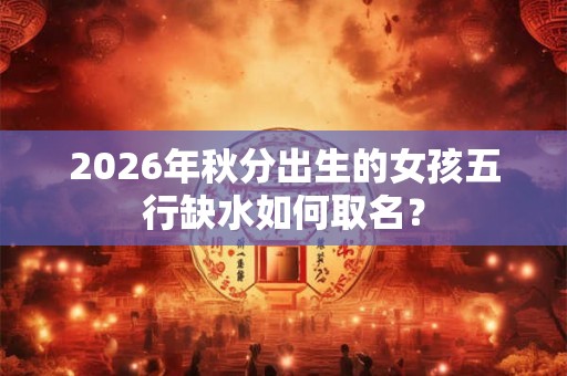 2026年秋分出生的女孩五行缺水如何取名? 2026年秋分出生的女孩五行缺水如何取名?