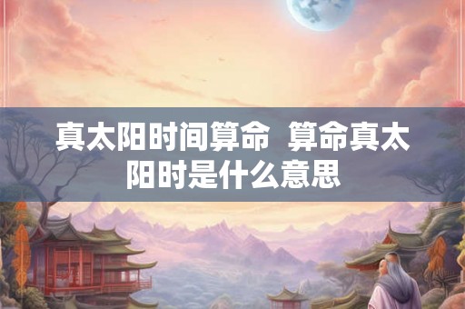 真太阳时间算命  算命真太阳时是什么意思
