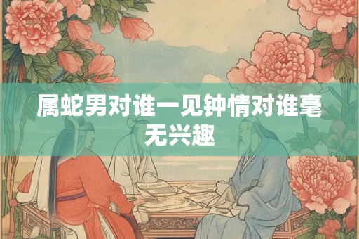 属蛇男对谁一见钟情对谁毫无兴趣 属蛇男对谁一见钟情对谁毫无兴趣