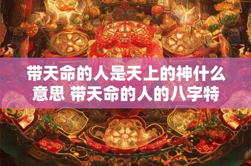 带天命的人是天上的神什么意思 带天命的人的八字特征