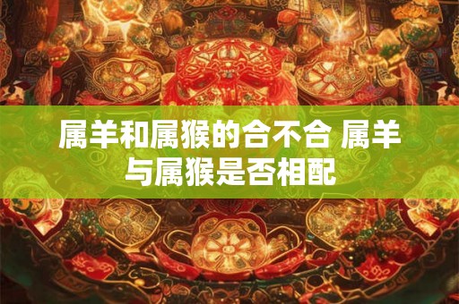属羊和属猴的合不合 属羊与属猴是否相配