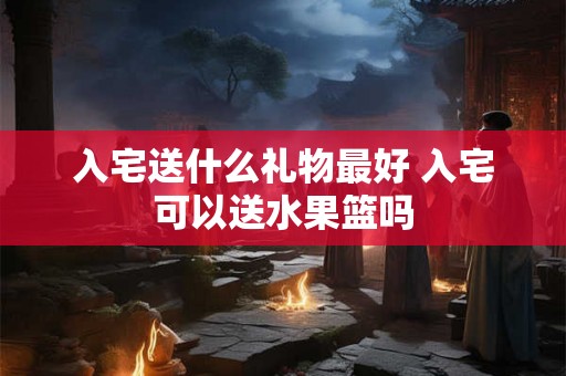 入宅送什么礼物最好 入宅可以送水果篮吗
