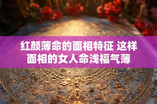 红颜薄命的面相特征 这样面相的女人命浅福气薄 红颜薄命的面相特征 这样面相的女人命浅福气薄