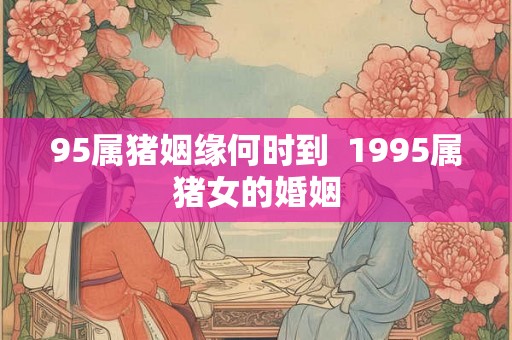 95属猪姻缘何时到 1995属猪女的婚姻 95属猪姻缘何时到 1995属猪女的婚姻