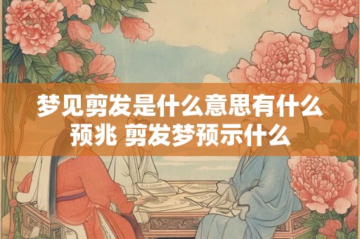 梦见剪发是什么意思有什么预兆 剪发梦预示什么